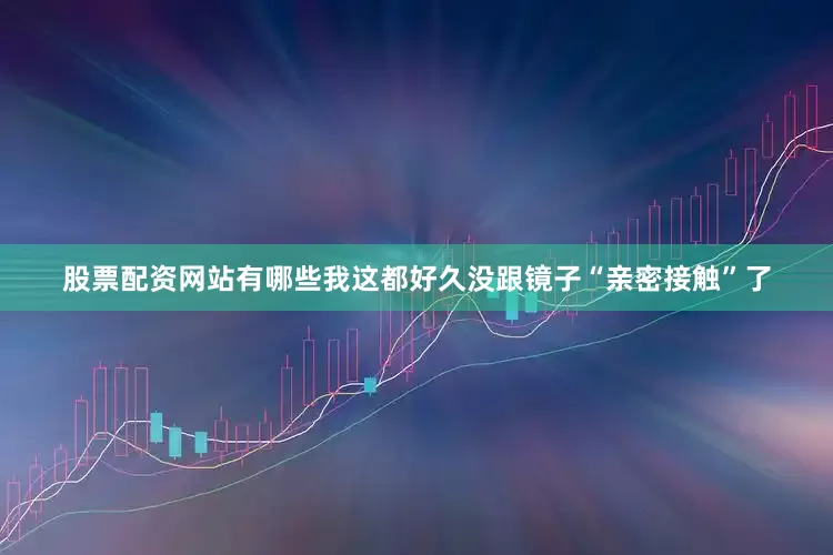 股票配资网站有哪些我这都好久没跟镜子“亲密接触”了