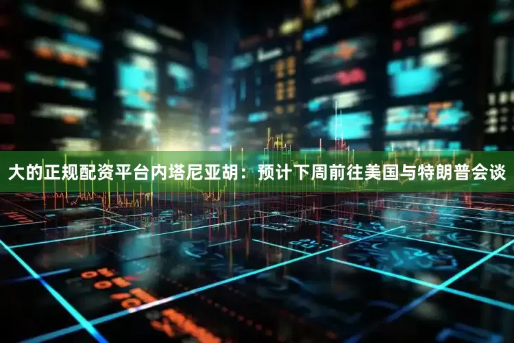 大的正规配资平台内塔尼亚胡：预计下周前往美国与特朗普会谈