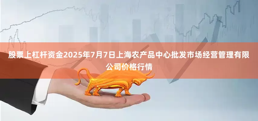 股票上杠杆资金2025年7月7日上海农产品中心批发市场经营管理有限公司价格行情