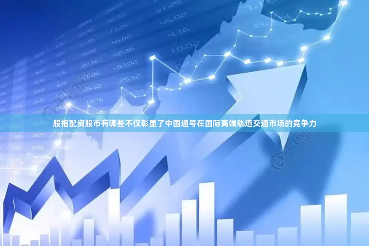 股指配资股市有哪些不仅彰显了中国通号在国际高端轨道交通市场的竞争力
