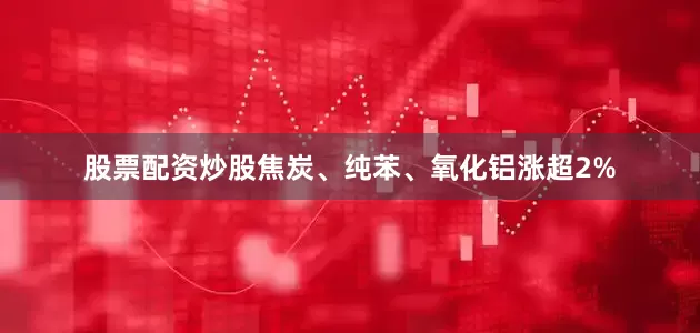 股票配资炒股焦炭、纯苯、氧化铝涨超2%