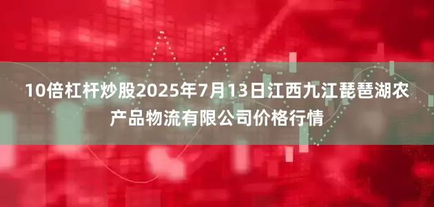 10倍杠杆炒股2025年7月13日江西九江琵琶湖农产品物流有限公司价格行情