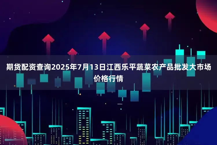 期货配资查询2025年7月13日江西乐平蔬菜农产品批发大市场价格行情