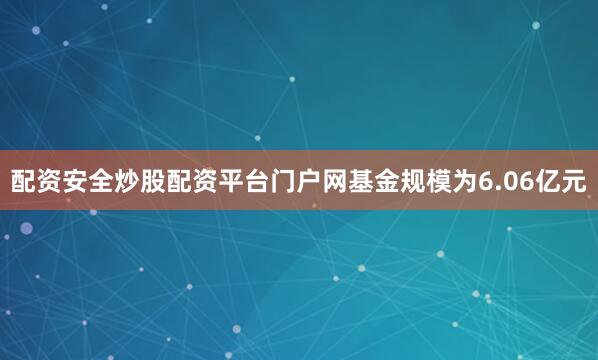 配资安全炒股配资平台门户网基金规模为6.06亿元
