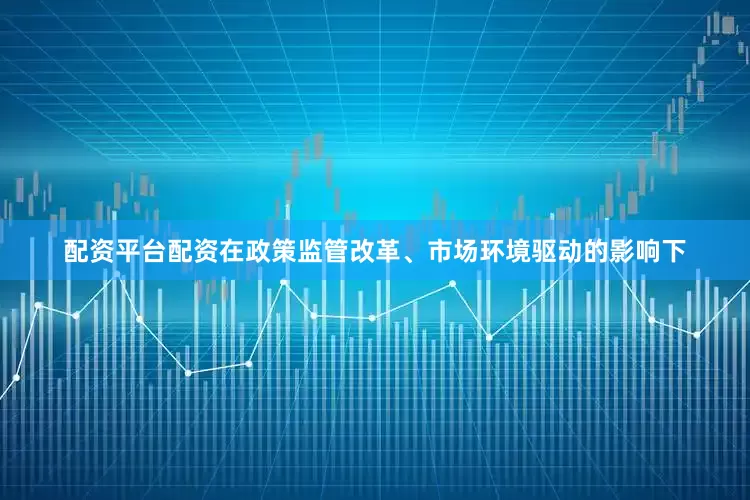 配资平台配资在政策监管改革、市场环境驱动的影响下