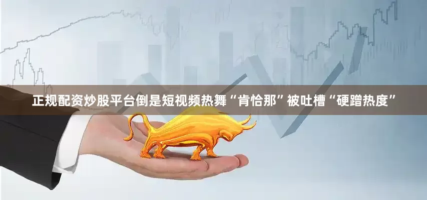 正规配资炒股平台倒是短视频热舞“肯恰那”被吐槽“硬蹭热度”