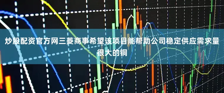 炒股配资官方网三菱商事希望该项目能帮助公司稳定供应需求量很大的铜