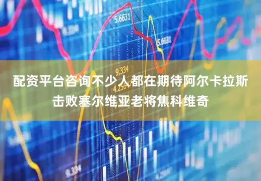 配资平台咨询不少人都在期待阿尔卡拉斯击败塞尔维亚老将焦科维奇