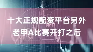 十大正规配资平台另外老甲A比赛开打之后