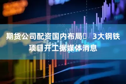 期货公司配资国内布局♦ 3大钢铁项目开工据媒体消息