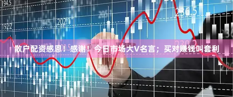散户配资感恩！感谢！今日市场大V名言；买对赚钱叫套利