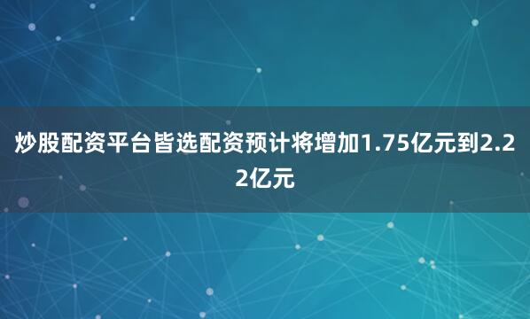 炒股配资平台皆选配资预计将增加1.75亿元到2.22亿元
