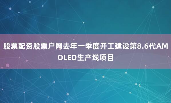 股票配资股票户网去年一季度开工建设第8.6代AMOLED生产线项目