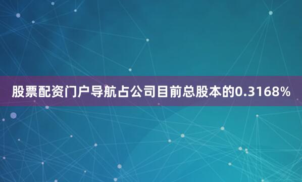 股票配资门户导航占公司目前总股本的0.3168%
